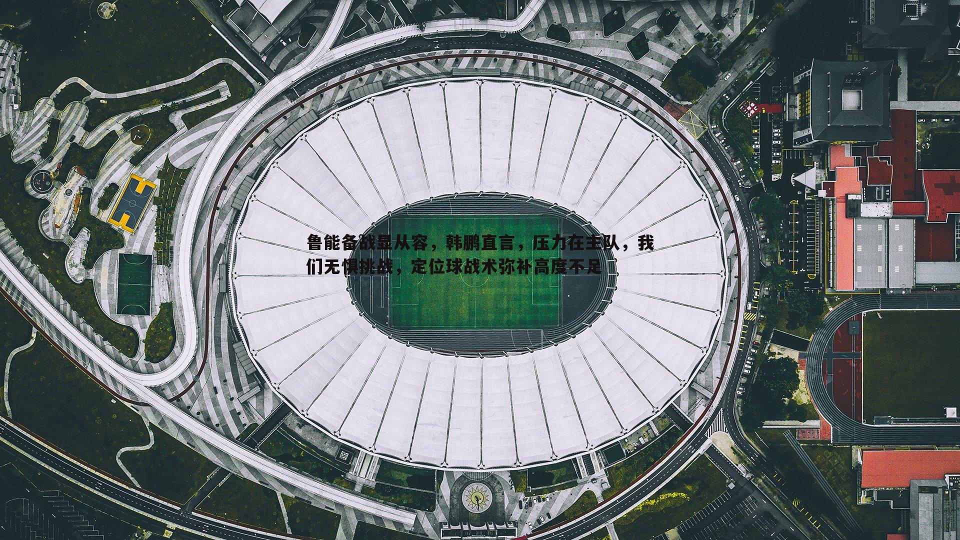 鲁能备战显从容，韩鹏直言，压力在主队，我们无惧挑战，定位球战术弥补高度不足