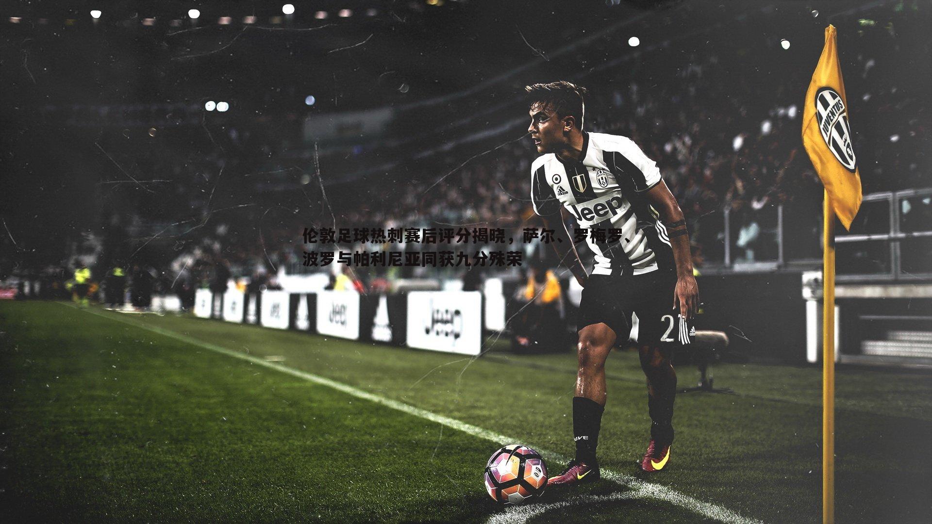 伦敦足球热刺赛后评分揭晓，萨尔、罗梅罗、波罗与帕利尼亚同获九分殊荣