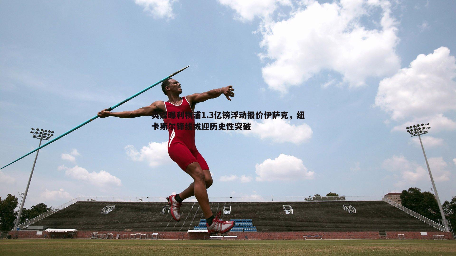 英媒曝利物浦1.3亿镑浮动报价伊萨克,纽卡斯尔锋线或迎历史性突破